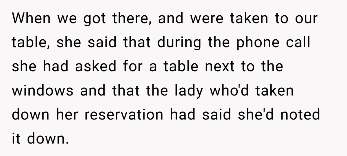 When we got there, and were taken to our table, she said that during the phone call she had asked for a table next to the windows and that the...