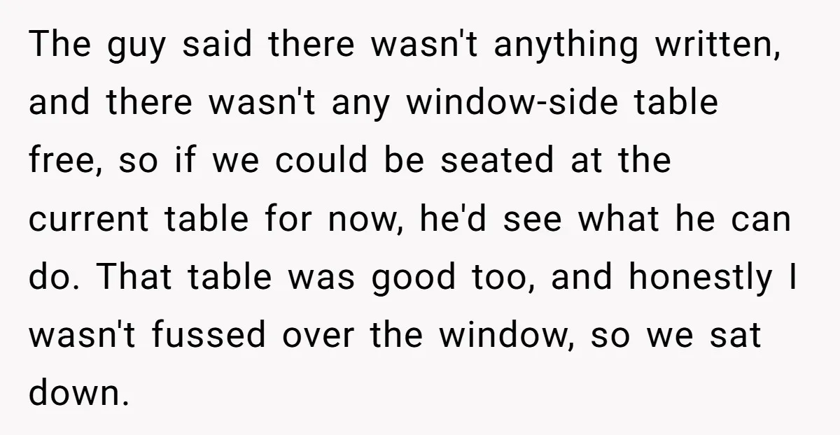 The guy said there wasn't anything written, and there wasn't any window-side table free, so if we could be seated at the current table for now, he'd see what he...