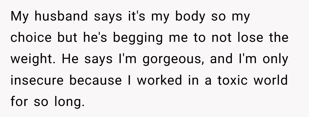 My husband says it's my body so my choice but he's begging me to not lose the weight. He says I'm gorgeous, and I'm only insecure because I worked in...