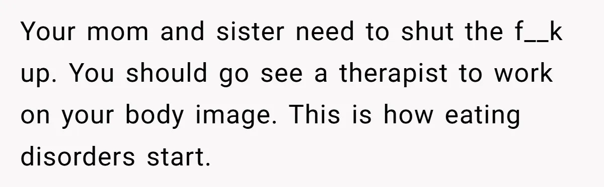 Your mom and sister need to shut the f__k up. You should go see a therapist to work on your body image. This is how eating disorders start.