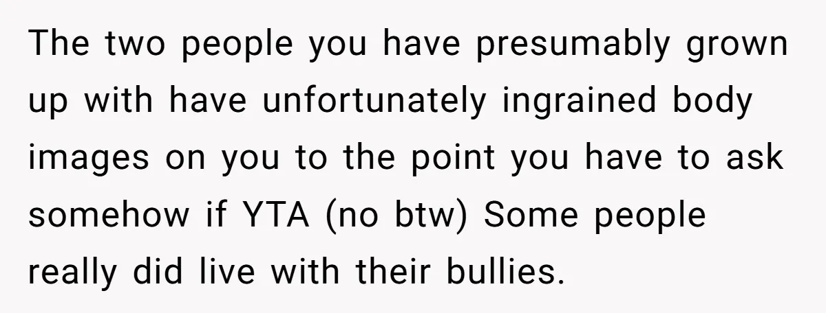 The two people you have presumably grown up with have unfortunately ingrained body images on you to the point you have to ask somehow if YTA (no btw) Some people...