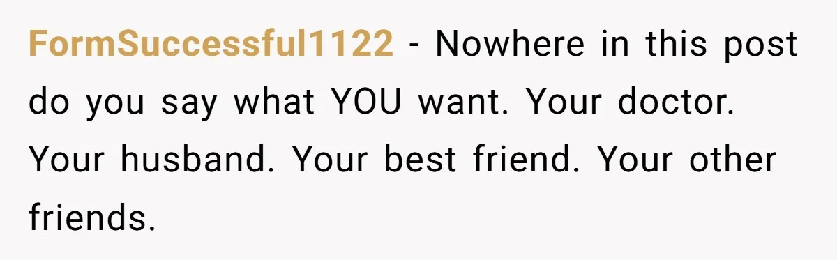 FormSuccessful1122 − Nowhere in this post do you say what YOU want. Your doctor. Your husband. Your best friend. Your other friends.