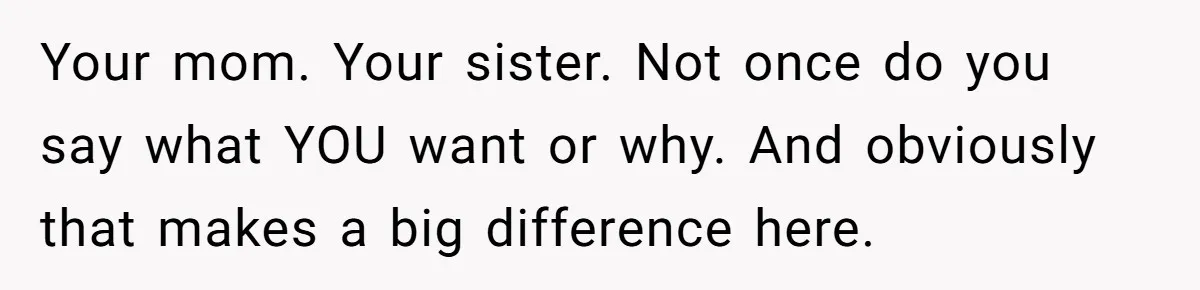 Your mom. Your sister. Not once do you say what YOU want or why. And obviously that makes a big difference here.