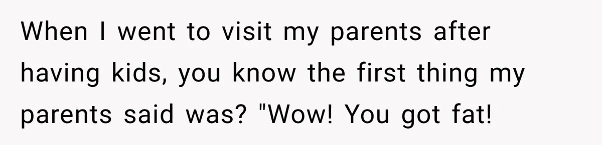 When I went to visit my parents after having kids, you know the first thing my parents said was? "Wow! You got fat!