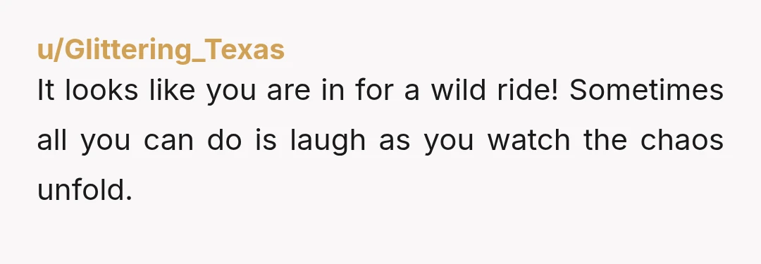 u/Glittering_Texas
It looks like you are in for a wild ride! Sometimes all you can do is laugh as you watch the chaos unfold.