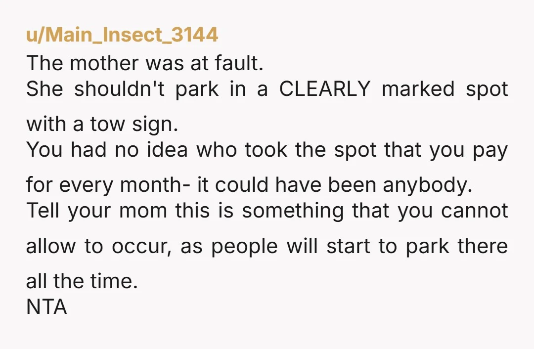 u/Main_Insect_3144 The mother was at fault. She shouldn't park in a CLEARLY marked spot with a tow sign. You had no idea who took the spot that you pay for...