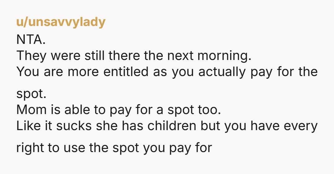 u/unsavvylady NTA. They were still there the next morning. You are more entitled as you actually pay for the spot. Mom is able to pay for a spot too. Like...