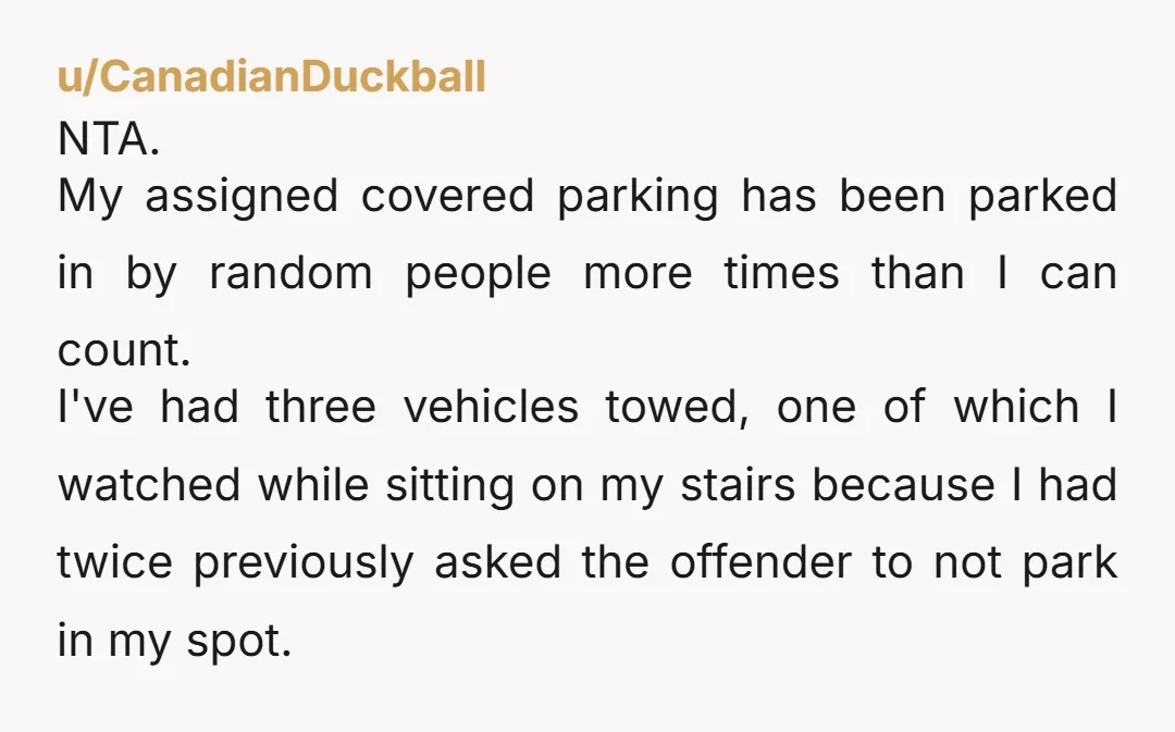 u/Equal_Push_565 Nta. If youre paying for the parking spot, its your spot. Have them towed every single time. Because you're right. Theyre allowed to do it once, they'll start taking...