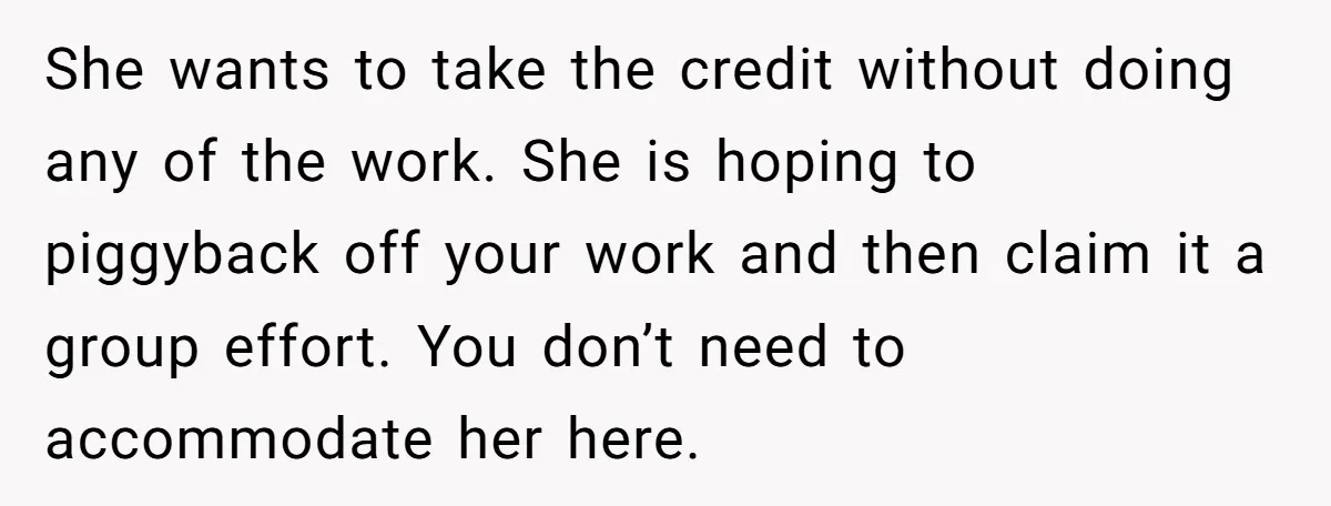 She wants to take the credit without doing any of the work. She is hoping to piggyback off your work and then claim it a group effort. You don’t need...