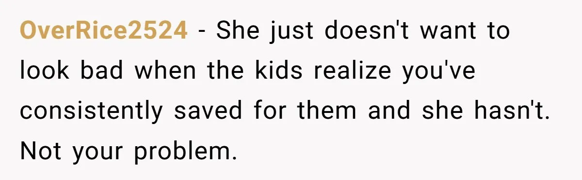 OverRice2524 − She just doesn't want to look bad when the kids realize you've consistently saved for them and she hasn't. Not your problem.