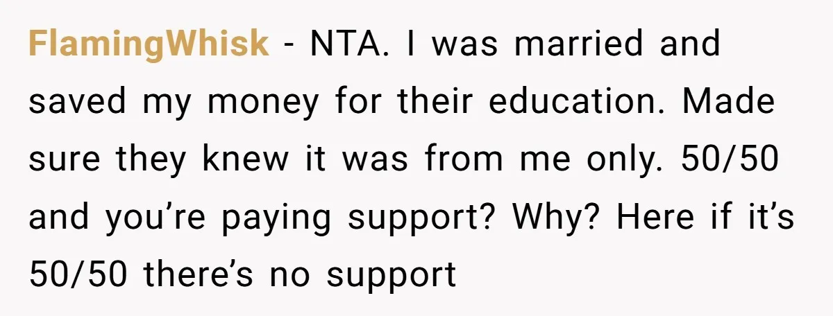 FlamingWhisk − NTA. I was married and saved my money for their education. Made sure they knew it was from me only. 50/50 and you’re paying support? Why? Here if...