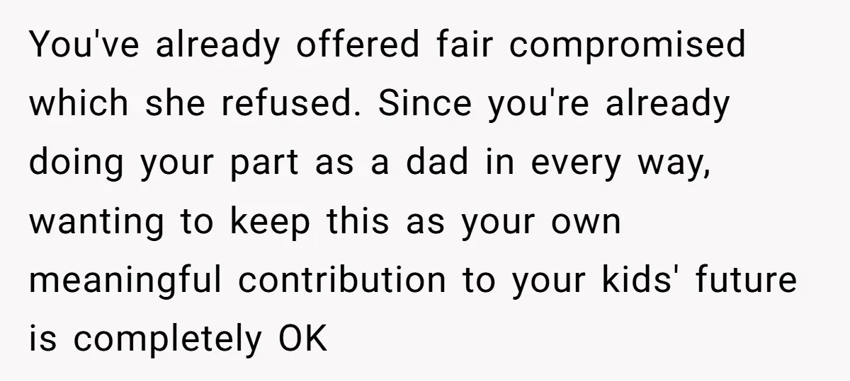 You've already offered fair compromised which she refused. Since you're already doing your part as a dad in every way, wanting to keep this as your own meaningful contribution to...