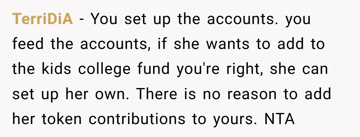 TerriDiA − You set up the accounts. you feed the accounts, if she wants to add to the kids college fund you're right, she can set up her own. There...