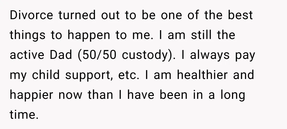 Divorce turned out to be one of the best things to happen to me. I am still the active Dad (50/50 custody). I always pay my child support, etc. I...