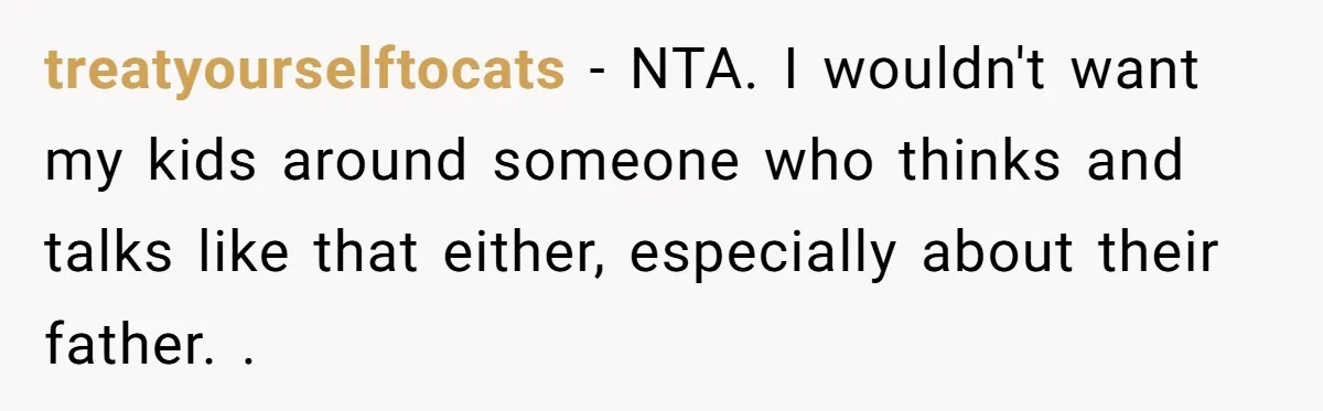 treatyourselftocats − NTA. I wouldn't want my kids around someone who thinks and talks like that either, especially about their father. .