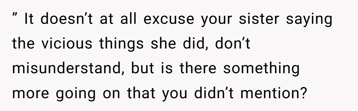 ” It doesn’t at all excuse your sister saying the vicious things she did, don’t misunderstand, but is there something more going on that you didn’t mention?