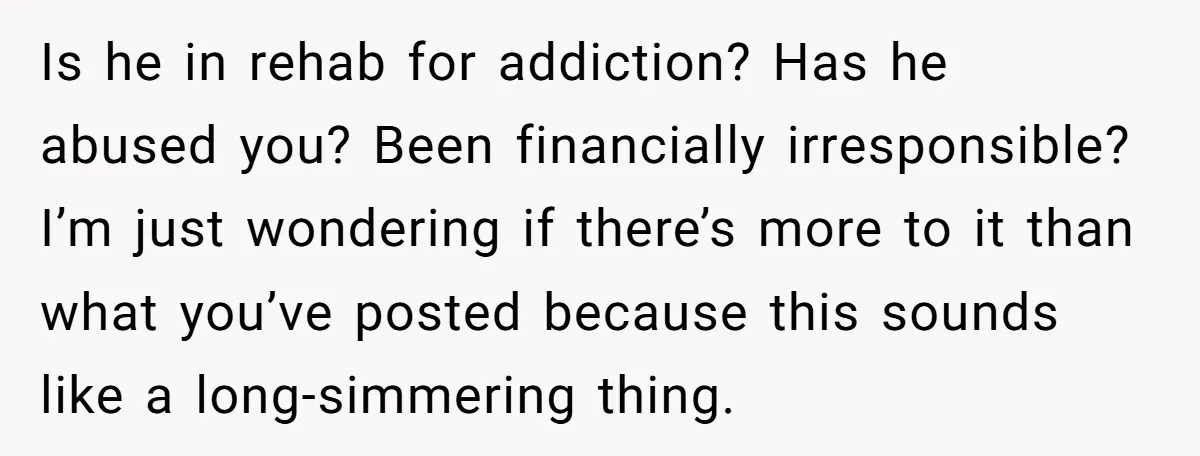 Is he in rehab for addiction? Has he abused you? Been financially irresponsible? I’m just wondering if there’s more to it than what you’ve posted because this sounds like a...