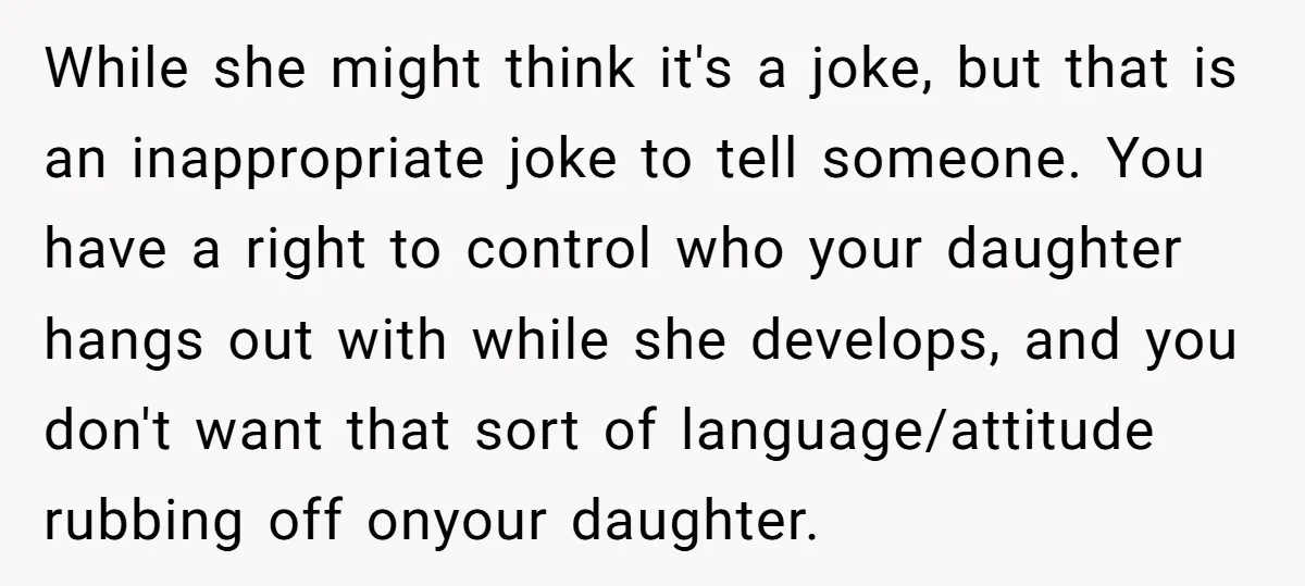 While she might think it's a joke, but that is an inappropriate joke to tell someone. You have a right to control who your daughter hangs out with while she...