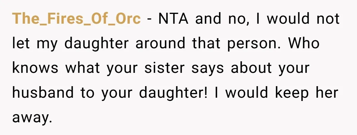 The_Fires_Of_Orc − NTA and no, I would not let my daughter around that person. Who knows what your sister says about your husband to your daughter! I would keep her...