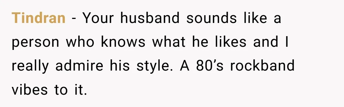 Tindran − Your husband sounds like a person who knows what he likes and I really admire his style. A 80’s rockband vibes to it.