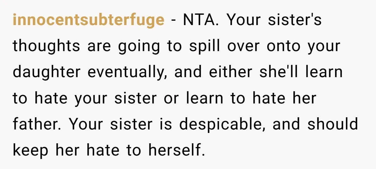 innocentsubterfuge − NTA. Your sister's thoughts are going to spill over onto your daughter eventually, and either she'll learn to hate your sister or learn to hate her father. Your...