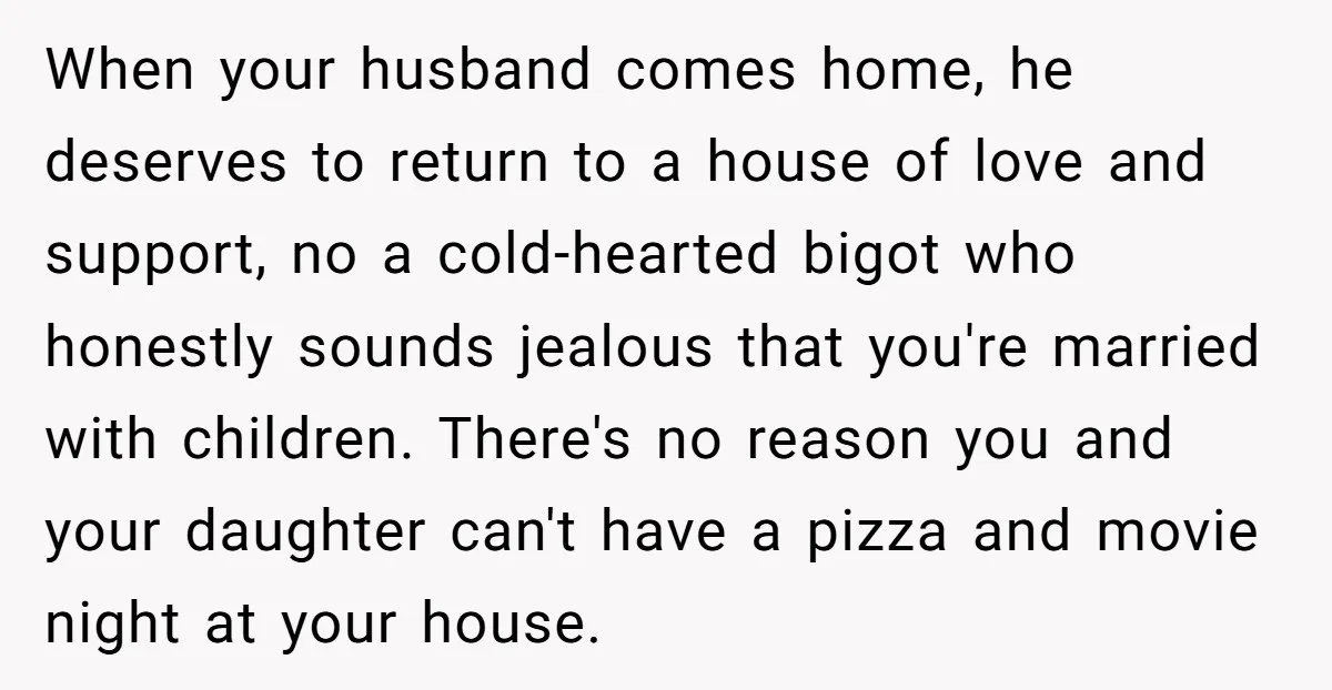 When your husband comes home, he deserves to return to a house of love and support, no a cold-hearted bigot who honestly sounds jealous that you're married with children. There's...
