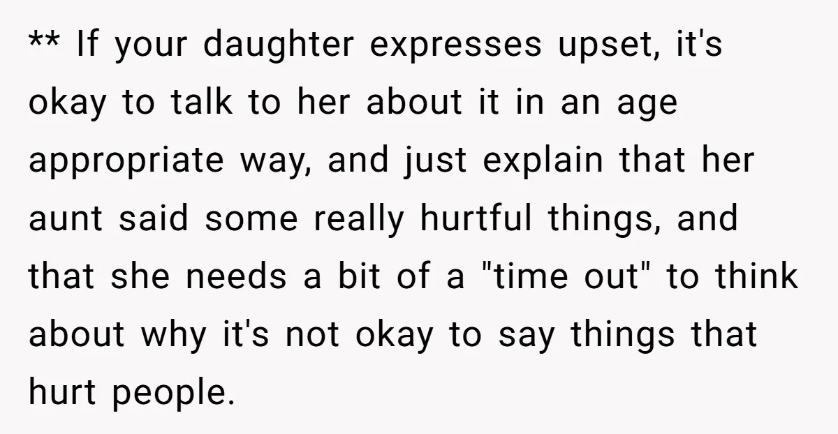 ** If your daughter expresses upset, it's okay to talk to her about it in an age appropriate way, and just explain that her aunt said some really hurtful things,...