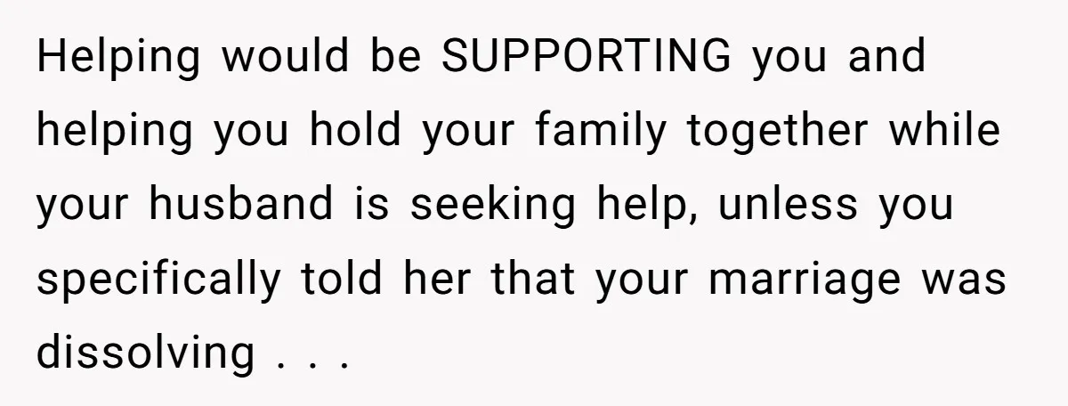Helping would be SUPPORTING you and helping you hold your family together while your husband is seeking help, unless you specifically told her that your marriage was dissolving . ....