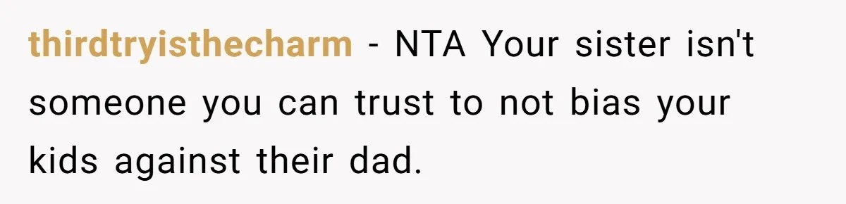 thirdtryisthecharm − NTA Your sister isn't someone you can trust to not bias your kids against their dad.