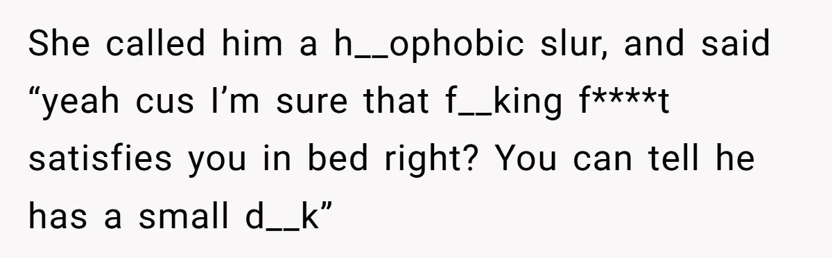She called him a h__ophobic slur, and said “yeah cus I’m sure that f__king f****t satisfies you in bed right? You can tell he has a small d__k”