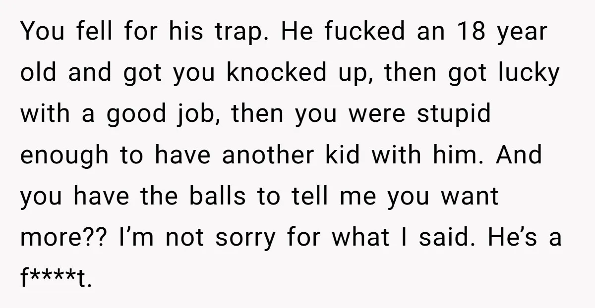 You fell for his trap. He fucked an 18 year old and got you knocked up, then got lucky with a good job, then you were stupid enough to have...
