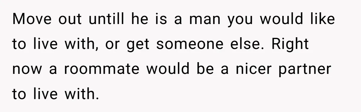 Move out untill he is a man you would like to live with, or get someone else. Right now a roommate would be a nicer partner to live with.