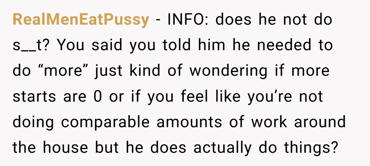 RealMenEatPussy − INFO: does he not do s__t? You said you told him he needed to do “more” just kind of wondering if more starts are 0 or if you...