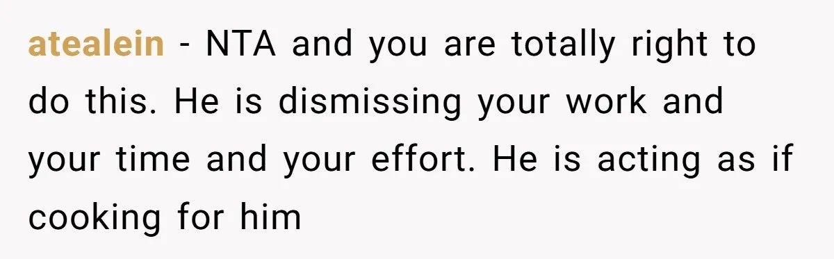 atealein − NTA and you are totally right to do this. He is dismissing your work and your time and your effort. He is acting as if cooking for him