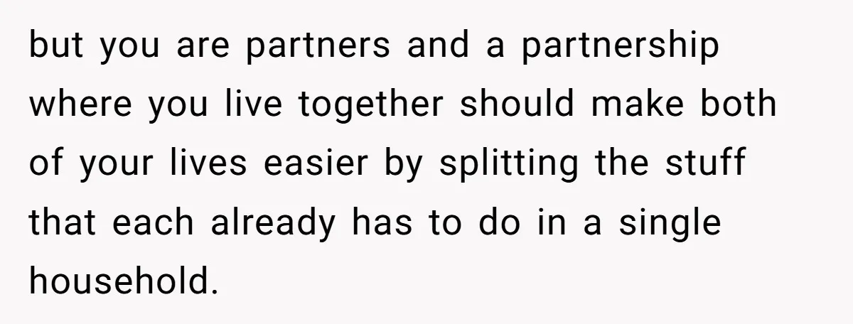 but you are partners and a partnership where you live together should make both of your lives easier by splitting the stuff that each already has to do in a...