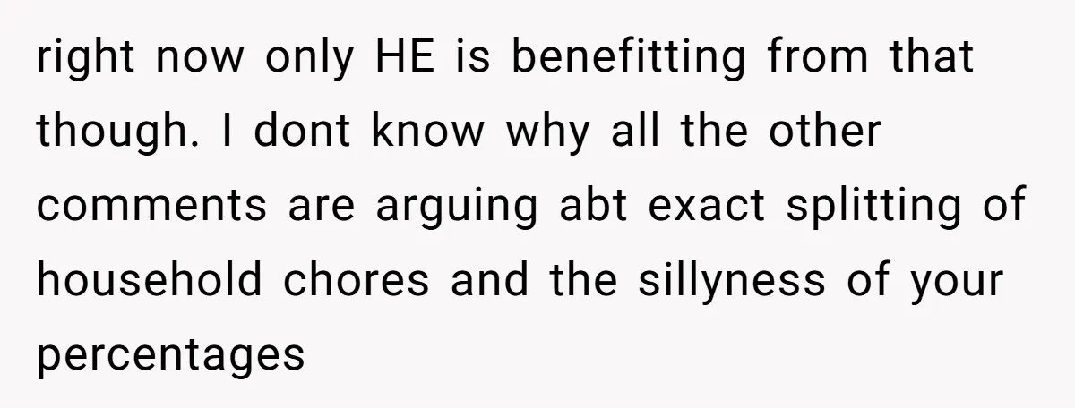 right now only HE is benefitting from that though. I dont know why all the other comments are arguing abt exact splitting of household chores and the sillyness of your...