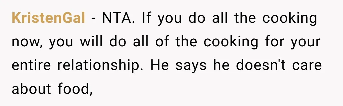 KristenGal − NTA. If you do all the cooking now, you will do all of the cooking for your entire relationship. He says he doesn't care about food,