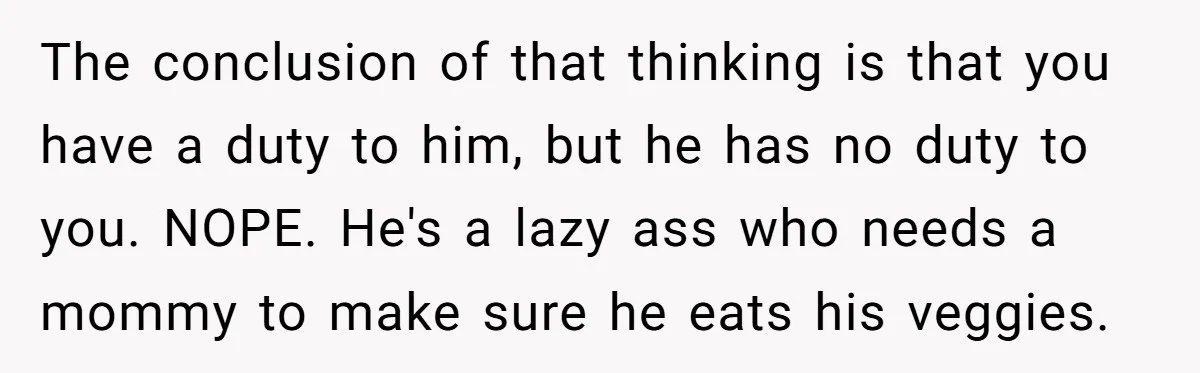 The conclusion of that thinking is that you have a duty to him, but he has no duty to you. NOPE. He's a lazy ass who needs a mommy to...