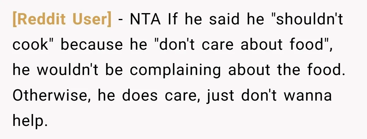 [Reddit User] − NTA If he said he "shouldn't cook" because he "don't care about food", he wouldn't be complaining about the food. Otherwise, he does care, just don't wanna...