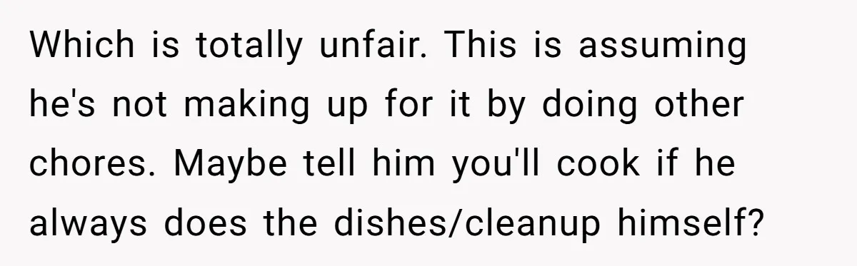 Which is totally unfair. This is assuming he's not making up for it by doing other chores. Maybe tell him you'll cook if he always does the dishes/cleanup himself?