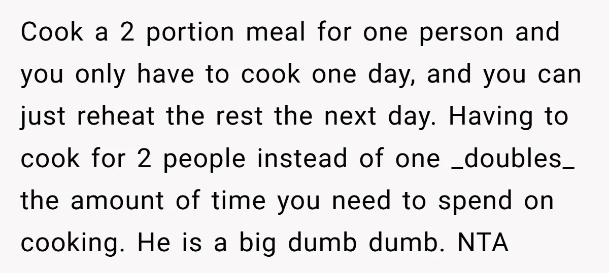 Cook a 2 portion meal for one person and you only have to cook one day, and you can just reheat the rest the next day. Having to cook for...