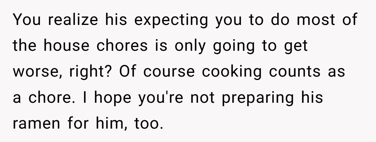 You realize his expecting you to do most of the house chores is only going to get worse, right? Of course cooking counts as a chore. I hope you're not...