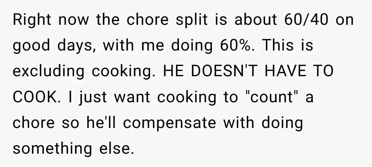 Right now the chore split is about 60/40 on good days, with me doing 60%. This is excluding cooking. HE DOESN'T HAVE TO COOK. I just want cooking to "count"...