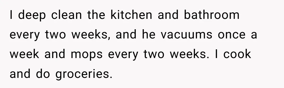 I deep clean the kitchen and bathroom every two weeks, and he vacuums once a week and mops every two weeks. I cook and do groceries.