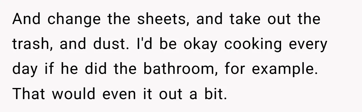 And change the sheets, and take out the trash, and dust. I'd be okay cooking every day if he did the bathroom, for example. That would even it out a...