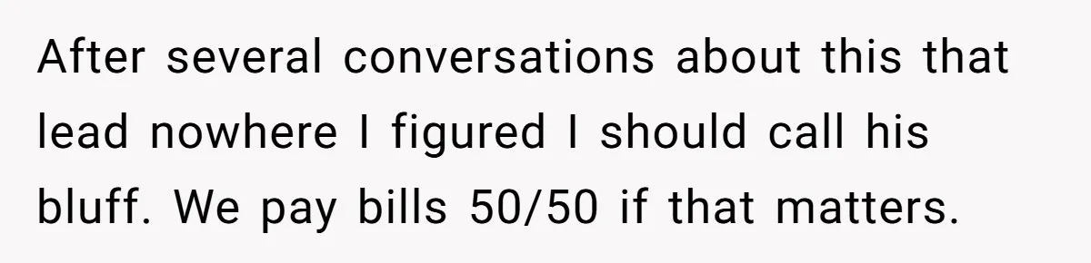 After several conversations about this that lead nowhere I figured I should call his bluff. We pay bills 50/50 if that matters.