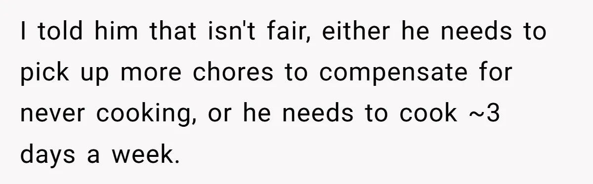 I told him that isn't fair, either he needs to pick up more chores to compensate for never cooking, or he needs to cook ~3 days a week.