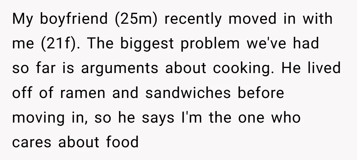 My boyfriend (25m) recently moved in with me (21f). The biggest problem we've had so far is arguments about cooking. He lived off of ramen and sandwiches before moving in,...