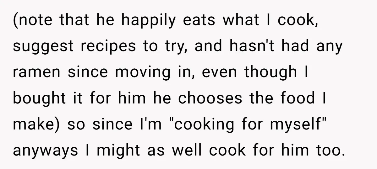 (note that he happily eats what I cook, suggest recipes to try, and hasn't had any ramen since moving in, even though I bought it for him he chooses the...