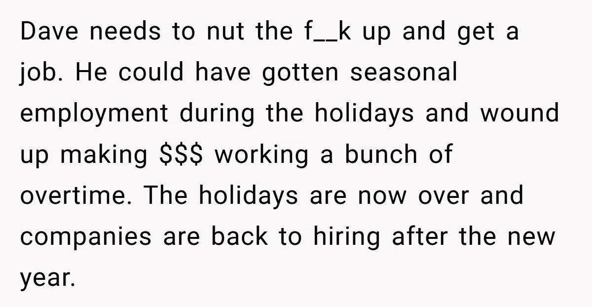 Dave needs to nut the f__k up and get a job. He could have gotten seasonal employment during the holidays and wound up making $$$ working a bunch of overtime....
